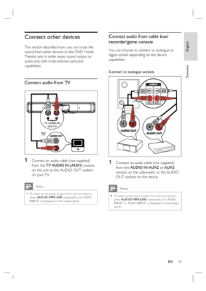 Page 15English
EN     15
Connect
Connect other devices
This section describes how you can route the 
sound from other devices to this DVD Home 
Theatre unit in order enjoy sound output or 
audio play with multi-channel surround 
capabilities.
Connect audio from TV
TV AUDIO IN
(AUX1)
LR
1   Connect an audio cable (not supplied) 
from the TV AUDIO IN (AUX1) sockets 
on this unit to the AUDIO OUT sockets 
on your TV. 
 Note
To listen to the audio output from this connec tion, 
press AUX /DI /MP3 LINK repeatedly...