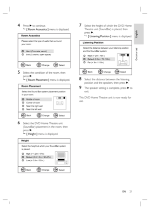 Page 21English
EN     21
Get started
4 Press B to continue.

 [ Room Acoustics ] menu is displayed.
Please select the type of walls that surround
your room:
Select
Room Acoustics
Back
Change
Soft (Curtains, open space) Hard (Concrete, wood)
5 Select the condition of the room, then 
press B.

 [ Room Placement ] menu is displayed.
Select the Sound Bar system placement position 
in your room:
Select
Room Placement
Back
Change
Near the right wall Corner of room
Near the left wall Middle of room
6 Select the DVD...