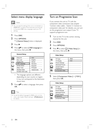 Page 2222     EN
Select menu display language
 Note
You can skip this set ting if this unit is connec ted to a 
HDMI CEC compliant T V. It switches automatically 
to the same OSD menu language as per your T V 
setting.•
1 Press DISC.
2 Press OPTIONS.

 [ General Setup ] menu is displayed.
3 Press B.
4 Press vV to select [ OSD Language ] in 
the menu, then press B.
English
Deutsch DanskScreen Saver
DivX(R) VOD Code Sleep Timer Display Dim Disc Lock
OSD LanguageEasyLink
Français Espanõl
Nederlands
Standby Mode...