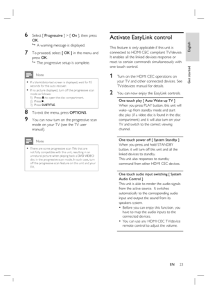 Page 23English
EN     23
Get started
6 Select [ Progressive ] > [ On ]
, then press 
OK.

  A warning message is displayed.
7 To proceed, select [ OK ] in the menu and 
press OK.

  The progressive setup is complete.
 Note
If a blank /distor ted screen is displayed, wait for 15 
seconds for the auto recover.
If no pic ture displayed, turn of f the progressive scan 
mode as follows:  
1)  Press Z to open the disc compar tment.  
2)  Press B.  
3)  Press SUBTITLE.•
•
8 To exit the menu, press OPTIONS.
9 You can...