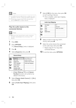 Page 2424     EN
 Note
To enable one touch play func tion, a video disc must 
be placed in the disc compar tment before oper ation.
Philips does not guarantee 100% interoperability 
with all HDMI CEC compliant devices. •
•
Map the audio inputs to the 
connected devices
 Note
Before you star t, ensure that an audio connec tion 
has been make between this unit and your T V/
devices. •
1 Press DISC.
2 Press OPTIONS.

 [ General Setup ] menu is displayed.
3 Press B.
4 Select [ EasyLink ], then press B.
Screen...