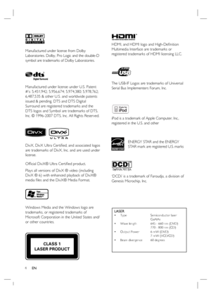 Page 44     EN
LASERType   Semiconductor laser 
   GaAIAs
Wave length  645 - 660 nm (DVD)
    770 - 800 nm (CD)
Output Power  6 mW (DVD)
    7 mW (VCD/CD)
Beam divergence  60 degrees •
•
•
•
Manufactured under license from Dolby 
Laboratories. Dolby, Pro Logic and the double-D 
symbol are trademarks of Dolby Laboratories.
Manufactured under license under U.S. Patent 
#’s: 5,451,942; 5,956,674; 5,974,380; 5,978,762; 
6,487,535 & other U.S. and worldwide patents 
issued & pending. DTS and DTS Digital 
Surround...