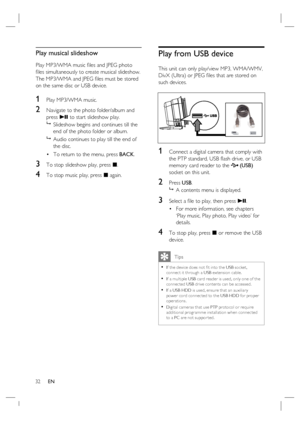 Page 3232     EN
Play musical slideshow
Play MP3/WMA music ﬁ les and JPEG photo 
ﬁ les simultaneously to create musical slideshow.  
The MP3/WMA and JPEG ﬁ les must be stored 
on the same disc or USB device.
1 Play MP3/WMA music. 
2 Navigate to the photo folder/album and 
press u to start slideshow play.

  Slideshow begins and continues till the 
end of the photo folder or album.  

  Audio continues to play till the end of 
the disc.
To return to the menu, press BACK.
3 To stop slideshow play, press x.
4 To...