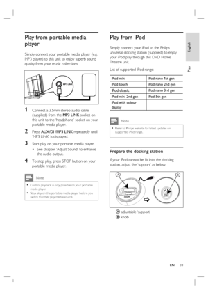 Page 33English
EN     33
Play
Play from portable media 
player
Simply connect your portable media player (e.g. 
MP3 player) to this unit to enjoy superb sound 
quality from your music collections.
MP3 LINK
1 Connect a 3.5mm stereo audio cable 
(supplied) from the MP3 LINK socket on 
this unit to the ‘headphone’ socket on your 
portable media player.
2 Press AUX/DI /MP3 LINK repeatedly until 
‘MP3 LINK’ is displayed.
3 Start play on your portable media player.
See chapter ‘Adjust Sound’ to enhance 
the audio...