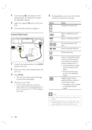 Page 3434     EN
1 Turn the knob B at the bottom of the 
docking station anti-clockwise to loosen 
the adjustable ‘support’.
2 Adjust the ‘support’ A until it can ﬁ t your 
iPod. 
3 Turn the knob clockwise to tighten it.
Control iPod music
DOCK
 
1 Connect the docking station to the DOCK 
socket on this unit.
2 Dock your iPod to the docking station and 
turn it on.
3 Press DOCK. 
This unit may verify certain iPod range 
to ensure full compatibility.
4 Start play on your iPod.  
To view iPod video play, connect...