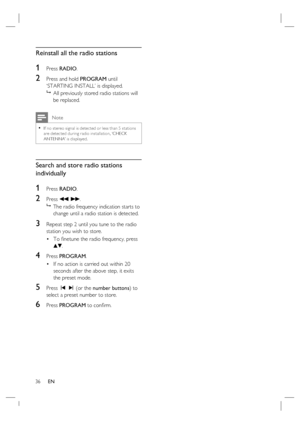 Page 3636     EN
Reinstall all the radio stations
1 Press RADIO.
2 Press and hold PROGRAM until 
‘STARTING INSTALL’ is displayed.

  All previously stored radio stations will 
be replaced.
 Note
If no stereo signal is detec ted or less than 5 stations 
are detec ted during r adio installation, ‘CHECK 
ANTENNA’ is displayed.•
Search and store radio stations 
individually
1 Press RADIO.
2 Press m M.

  The radio frequency indication starts to 
change until a radio station is detected.
3 Repeat step 2 until you...