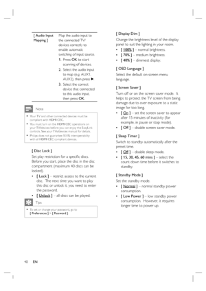 Page 4040     EN
[ Audio Input 
Mapping ]Map the audio input to 
the connected TV/
devices correctly to 
enable automatic 
switching of input source.  
Press OK to star t 
scanning of devices.
Select the audio input 
to map (e.g. AUX1, 
AUX2), then press B.
Select the correct 
device that connected 
to this audio input, 
then press OK. 1.
2.
3.
 Note
Your T V and other connec ted devices must be 
compliant with HDMI CEC .
You must turn on the HDMI CEC oper ations on 
your T V/devices before you can enjoy the...