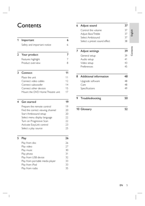 Page 5English
EN     5
Contents
Contents
1 Important  6
Safety and impor tant notice  6
2 Your product  7
Features highlight   7
Product over view  8
3 Connect   11
Place the unit  11
Connect video cables  12
Connect subwoofer  14
Connect other devices  15
Mount the DVD Home Theatre unit   17
4  Get started     19
Prepare the remote control   19
Find the correct viewing channel  20
Star t Ambisound setup   20
Select menu display language  22
Turn on Progressive Scan  22
Activate EasyLink control  23
Select a...