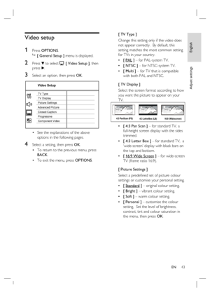 Page 43English
EN     43
Adjust settings
Video setup
1 
Press OPTIONS.

 [ General Setup ] menu is displayed.
2 Press V to select  [ Video Setup ], then 
press B.
3 Select an option, then press OK.
Video Setup
Picture Settings
Advanced Picture TV Display TV Type
Progressive Closed Caption
Component Video
See the explanations of the above 
options in the following pages.
4 Select a setting, then press OK.
To return to the previous menu, press 
BACK.
To exit the menu, press OPTIONS. •
•
•[ TV Type ]
Change this...