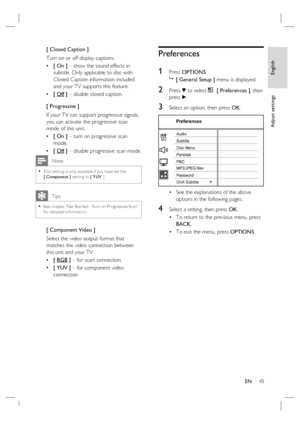 Page 45English
EN     45
Adjust settings
[ Closed Caption ]
Turn on or off display captions.
[ On ] – show the sound effects in 
subtitle. Only applicable to disc with 
Closed Caption information included 
and your TV supports this feature.
[ Off ] – disable closed caption.
[ Progressive ]
If your TV can support progressive signals, 
you can activate the progressive scan 
mode of this unit.  
[ On ] – turn on progressive scan 
mode.  
[ Off ] – disable progressive scan mode.
 Note
This set ting is only...