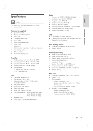 Page 49English
EN     49
Additional information
Speciﬁ cations
 Note
Speciﬁ cation and design are subject to change 
without notice.•
Accessories suppliedQuick Start Guide
Remote control and batteries
Scart cable
Composite video cable
HDMI cable 
3.5mm stereo audio cable
Power cable
Subwoofer 
Wall mounting bracket and 2 wall mounting knobs
iPod docking station
FM wire antenna
Micro ﬁ bre cleaning cloth
Ampliﬁ er Total output power (Home Theatre): 500W
Frequency response: 20 Hz - 20 kHz / ±3dB
Frequency...