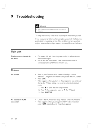 Page 5050     EN
9 Troubleshooting
 
 
 
 
Main unit
The buttons on this unit do 
not work.Disconnect this unit from the power outlet for a few minutes, 
then connect again. 
Ensure that the interconnect cable from the subwoofer is 
connected to the DVD Home Theatre unit. •
•
Picture
No picture.Refer to your TVs manual for correct video input channel 
selection.  Change the TV channel until you see the DVD screen.
Press DISC.
If this happens when you turn on the progressive scan setting or 
change the TV type...