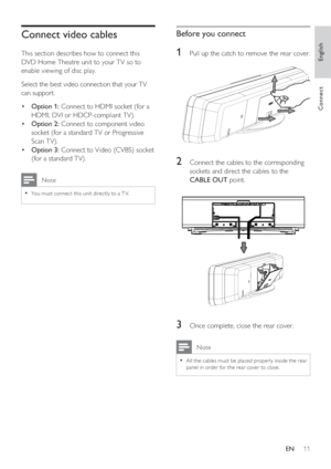 Page 11English
EN     11
Connect
Connect video cables
This section describes how to connect this 
DVD Home Theatre unit to your TV so to 
enable viewing of disc play.
Select the best video connection that your TV 
can support.
Option 1: •   Connect to HDMI socket (for a 
HDMI, DVI or HDCP-compliant TV).
Option 2: •   Connect to component video 
socket (for a standard TV or Progressive 
Scan TV).
Option 3: •   Connect to Video (CVBS) socket 
(for a standard TV).
 Note
You must connec t this unit direc tly to a T...