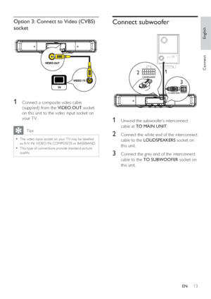 Page 13English
EN     13
Connect
Option 3: Connect to Video (CVBS) 
socket
1 Connect a composite video cable 
(supplied) from the VIDEO OUT socket 
on this unit to the video input socket on 
your TV.
   Tips
The video input socket on your T V may be labelled • 
as A / V IN, VIDEO IN, COMPOSITE or BASEBAND.  
This type of connec tions provide standard pic ture 
• 
quality.
Connect subwoofer
LOUDSPEAKERS
TO SUBWOOFER
1
32
1 Unwind the subwoofer’s interconnect 
cable at TO MAIN UNIT.
2 Connect the white end of the...