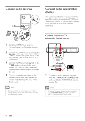 Page 1414     EN
Connect radio antenna
3
4
12
1 Stand the AM/MW loop antenna 
(supplied) upright to  x its claw into the 
slot.
2 Connect the AM/MW loop antenna to the 
AM/MW socket. Then place the AM/MW 
loop antenna on a shelf, or attach it to a 
stand or wall.
3 Connect the FM antenna (supplied) to the 
FM75 socket on this unit (for some 
models, this cable has been connected). 
Extend the FM antenna and  x its ends to 
the wall.
4 Connect the power cord when all the 
required connections are complete and...