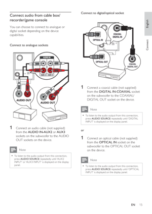 Page 15English
EN     15
Connect
Connect audio from cable box/
recorder/game console
You can choose to connect to analogue or 
digital socket depending on the device 
capabilities.
Connect to analogue sockets
AUX 2AUX 3
RL
1   Connect an audio cable (not supplied) 
from the AUDIO IN-AUX2 or AUX3 
sockets on the subwoofer to the AUDIO 
OUT sockets on the device. 
 Note
To listen to the audio output from this connec tion, • 
press AUDIO SOURCE repeatedly until ‘AUX 2 
INPUT’ or ‘AUX3 INPUT’ is displayed on the...