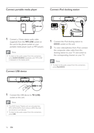 Page 1616     EN
Connect portable media player
MP3
1 Connect a 3.5mm stereo audio cable 
(supplied) from the MP3 LINK socket on 
this unit to the phone socket on your 
portable media player (such as MP3 player).
 Note
To listen to the audio output from this connec tion, • 
press AUDIO SOURCE repeatedly until ‘MP3 LINK’ 
is displayed on the display panel. 
Connect USB device
1 Connect the USB device to  (USB) 
socket on this unit.
 Note
This DVD Home Theatre unit can only play/view • 
MP3, WMA / WMV, DivX (Ultr...