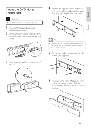 Page 17English
EN     17
Connect
Mount the DVD Home 
Theatre unit 
 Caution!
Risk of per sonal injur y and damage to the unit. • 
1 Ensure all the required cables are 
connected to this unit.
2 Remove the screws and detach the DVD 
Home Theatre stand, then close the rear 
cover.
3 Attach the supplied knobs to the rear of 
this unit.
4 Position the supplied bracket on the wall, 
drill the screw holes and insert the rubber 
wall plugs (not supplied) into the holes.
   Tips
To mount this DVD Home Theatre unit...