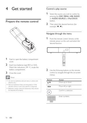 Page 1818     EN
4  Get started   
Prepare the remote control 
1 Push to open the battery compartment 
cover.
2 Insert two batteries type R03 or AAA.  
Match the indications (+-) inside the 
battery compartment.
3 Close the cover.
  Note
 
Do not mix bat teries (old and new or carbon and • 
alkaline, etc.).
   
Remove bat teries if they are exhausted or if the 
• 
remote control is not to be used for a long time.
   
Bat teries contain chemical substances, they should 
• 
be disposed of f properly.
  
Control a...