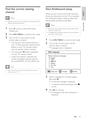 Page 19English
EN     19
Get started
Find the correct viewing 
channel
 Note
Before you star t, remove the door stop tag on top of • 
the disc compar tment door.
1 Press 2 to turn on the DVD Home 
Theatre unit.
2 Press DISC MENU to switch to disc mode
3 Turn on the TV and switch it to the 
correct video-in channel.  
You may go to the lowest channel on  • 
your TV, then press the Channel Down 
button on your TVs remote control 
until you see the Video In channel.
You may press  • ° button repeatedly 
on your...