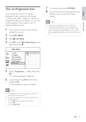 Page 21English
EN     21
Get started
Turn on Progressive Scan
If you connect this unit to TV with the 
component video connection (see chapter 
‘Connect video cables - Option 2: Connect to 
component video jack’ for details), you can turn 
on the progressive scan output if your TV 
supports progressive scan.
1 Turn on the TV to the correct viewing 
channel for this unit.
2 Press DISC MENU.
3 Press  OPTIONS..
4 Press V to select  [ Video Setup ] in the 
menu, then press B.
On
Off
Picture Settings
Advanced...