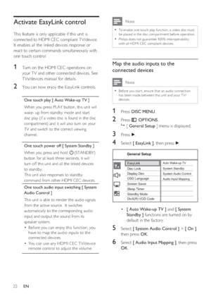 Page 2222     EN
Activate EasyLink control
This feature is only applicable if this unit is 
connected to HDMI CEC compliant TV/device.  
It enables all the linked devices response or 
react to certain commands simultaneously with 
one touch control.
1 Turn on the HDMI CEC operations on 
your TV and other connected devices. See 
TVs/devices manual for details.
2 You can now enjoy the EasyLink controls.
One touch play [ Auto Wake-up TV ]
When you press PLAY button, this unit will 
wake- up from standby mode and...