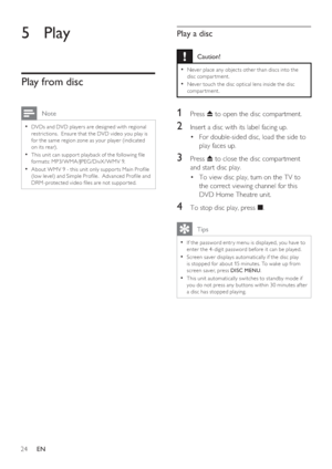 Page 2424     EN
5 Play
Play from disc
 Note
DVDs and DVD player s are designed with regional • 
restric tions.  Ensure that the DVD video you play is 
for the same region zone as your player (indicated 
on its rear).
This unit can suppor t playback of the following  le 
• 
formats: MP3/WMA/JPEG/DivX/WMV 9. 
About WMV 9 - this unit only suppor ts Main Pro le 
• 
(low level) and Simple Pro le.  Advanced Pro le and 
DRM-protec ted video  les are not suppor ted.
Play a disc
 Caution!
Never place any objec ts...