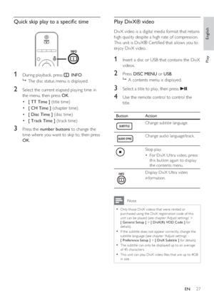 Page 27English
EN     27
Play
Quick skip play to a speci c time
1 During playback, press  INFO.

  The disc status menu is displayed.
2 Select the current elapsed playing time in 
the menu, then press OK.
[ TT Time ] •   (title time) 
[ CH Time ]  • (chapter time) 
[ Disc Time ]  • (disc time) 
[ Track Time ]  • (track time) 
3 Press the number buttons to change the 
time where you want to skip to, then press 
OK.
Play DivX® video 
DivX video is a digital media format that retains 
high quality despite a high...