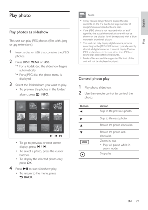 Page 29English
EN     29
Play
Play photo
Play photos as slideshow
This unit can play JPEG photos ( les with .jpeg 
or .jpg extensions).
1 Insert a disc or USB that contains the JPEG 
photos.
2 Press DISC MENU or USB.

  For a Kodak disc, the slideshow begins 
automatically.

  For a JPEG disc, the photo menu is 
displayed.  
3 Select the folder/album you want to play.
To preview the photos in the folder/ • 
album, press 
 INFO.
To go to previous or next screen  • 
display, press í / ë.
To select a photo,...