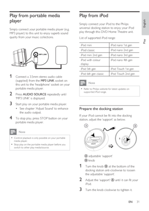 Page 31English
EN     31
Play
Play from portable media 
player
Simply connect your portable media player (e.g. 
MP3 player) to this unit to enjoy superb sound 
quality from your music collections.
MP3 LINK
1 Connect a 3.5mm stereo audio cable 
(supplied) from the MP3 LINK socket on 
this unit to the ‘headphone’ socket on your 
portable media player.
2 Press AUDIO SOURCE repeatedly until 
‘MP3 LINK’ is displayed.
3 Start play on your portable media player.
See chapter ‘Adjust Sound’ to enhance  • 
the audio...