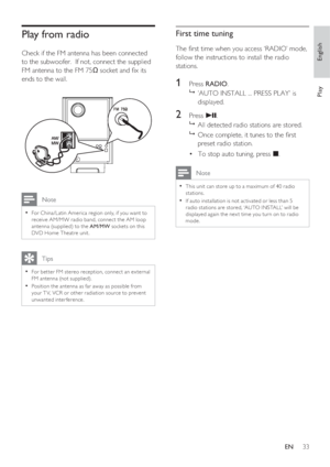 Page 33English
EN     33
Play
Play from radio 
Check if the FM antenna has been connected 
to the subwoofer.  If not, connect the supplied 
FM antenna to the FM 75 socket and  x its 
ends to the wall.
 Note
For China /Latin America region only, if you want to • 
receive AM/MW r adio band, connec t the AM loop 
antenna (supplied) to the AM/MW sockets on this 
DVD Home Theatre unit.
   Tips
For bet ter FM stereo reception, connec t an ex ternal • 
FM antenna (not supplied).
Position the antenna as far away as...