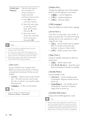 Page 3838     EN
[ Audio Input 
Mapping ]Map the audio input to 
the connected TV/
devices correctly to 
enable automatic 
switching of input source.  
Press  1. OK to star t 
scanning of devices.
Select the audio input  2. 
to map (e.g. AUX1 
Input, AUX2 Input), 
then press B.
Select the correct  3. 
device that connected 
to this audio input, 
then press OK.
 Note
Your T V and other connec ted devices must be • 
compliant with HDMI CEC.
You must turn on the HDMI CEC oper ations on 
• 
your T V/devices before...