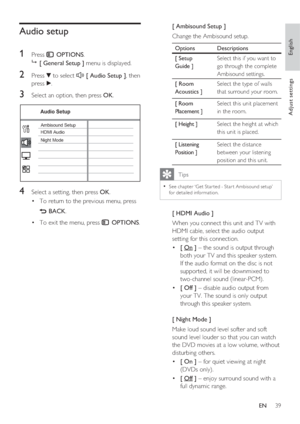 Page 39English
EN     39
Adjust settings
Audio setup
1 
Press  OPTIONS.

 [ General Setup ] menu is displayed.
2 Press V to select  [ Audio Setup ], then 
press B.
3 Select an option, then press OK.
Audio Setup
Ambisound Setup
HDMI Audio
Night Mode
4 Select a setting, then press OK.
To return to the previous menu, press  • 
 BACK.
To exit the menu, press  • 
 OPTIONS.
[ Ambisound Setup ]
Change the Ambisound setup.  
Options Descriptions
[ Setup 
Guide ]Select this if you want to 
go through the complete...