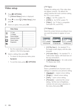 Page 4040     EN
Video setup
1 
Press  OPTIONS.

 [ General Setup ] menu is displayed.
2 Press V to select  [ Video Setup ], then 
press B.
3 Select an option, then press OK.
Video Setup
Picture Settings
Advanced Picture TV Display TV Type
Progressive Closed Caption
See the explanations of the above  • 
options in the following pages.
4 Select a setting, then press OK.
To return to the previous menu, press  • 
 BACK.
To exit the menu, press  • 
 OPTIONS.
[ TV Type ]
Change this setting only if the video does...