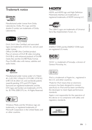 Page 5English
EN     5
Important
Trademark notice
 
 
 
 
Manufactured under license from Dolby 
Laboratories. Dolby, Pro Logic and the 
double-D symbol are trademarks of Dolby 
Laboratories.
    
 
 
 
 
DivX, DivX Ultra Certi ed, and associated 
logos are trademarks of DivX, Inc. and are used 
under license.
   
Of cial DivX® Ultra Certi ed product.
   
Plays all versions of DivX ® video (including 
DivX ® 6) with enhanced playback of DivX® 
media  les and the DivX® Media Format.
   
Plays DivX® video...