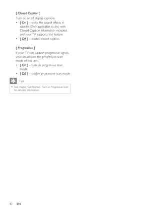 Page 4242     EN
[ Closed Caption ]
Turn on or off display captions.
[ On ] •   – show the sound effects in 
subtitle. Only applicable to disc with 
Closed Caption information included 
and your TV supports this feature.
[  • Off ] – disable closed caption.
[ Progressive ]
If your TV can support progressive signals, 
you can activate the progressive scan 
mode of this unit.  
[ On ] •   – turn on progressive scan 
mode.  
[  • Off ] – disable progressive scan mode.
   Tips
See chapter ‘Get Star ted - Turn on...