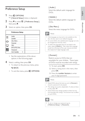 Page 43English
EN     43
Adjust settings
Preference Setup
1 
Press  OPTIONS.

 [ General Setup ] menu is displayed.
2 Press V to select  [ Preference Setup ], 
then press B.
3 Select an option, then press OK.
Preference Setup
Parental
PBC Disc Menu
Password
DivX Subtitle SubtitleAudio
MP3/JPEG Nav
See the explanations of the above  • 
options in the following pages.
4 Select a setting, then press OK.
To return to the previous menu, press  • 
 BACK.
To exit the menu, press  • 
 OPTIONS.[ Audio ]
Select the...