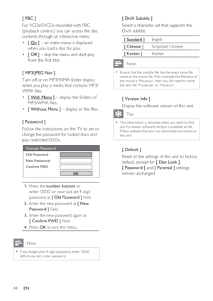 Page 4444     EN
[ PBC ]
For VCDs/SVCDs recorded with PBC 
(playback control,) you can access the disc 
contents through an interactive menu. 
[  • On ] – an index menu is displayed 
when you load a disc for play.
[ Off ] •   – skip the menu and start play 
from the  rst title.
[ MP3/JPEG Nav ] 
Turn off or on MP3/WMA folder display 
when you play a media that contains MP3/
WMA  les.
[  • With Menu ] – display the folders of 
MP3/WMA  les.
[ Without Menu ] •   – display all the  les.
[ Password ] 
Follow...