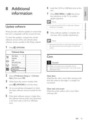 Page 45English
EN     45
Additional information
8 Additional 
information
Update software
Philips provides software updates to ensure that 
this unit is compatible with the newest formats.  
To check the updates, compare the current 
software version of this unit with the latest 
software version available at the Philips website.
1 Press  OPTIONS.
Preference Setup
Parental
PBC Disc Menu
Password
DivX Subtitle
Version Info
Default MP3/JPEG Nav
2 Select [ Preference Setup ] > [ Version 
Info ], then press OK.
3...