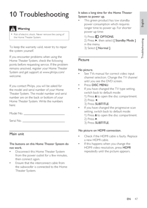 Page 47English
EN     47
Tr o u b l e s h o o t i n g
It takes a long time for the Home Theater 
System to power up.
This green product has low standby    •
power consumption which requires 
longer time to power up. For shor ter 
power up time:
1) Press 
 OPTIONS.
2) Press 
, then select [ Standby Mode ] 
in the menu. 
3) Selec t [ Normal ].
 
 
 
Picture
 
 
No picture.
   
See T Vs manual for correct video input    •
channel selection. Change the T V channel 
until you see the DVD screen.
   
Press    • DISC...