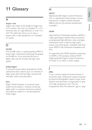 Page 49English
EN     49
Glossary
H
 
 
 
HDCP
   
High-bandwidth Digital Content Protection. 
This is a speci cation that provides a secure 
transmission of digital contents between 
different devices (to prevent unauthorised 
copyright.)
   
 
HDMI
   
High-De nition Multimedia Interface (HDMI) is 
a high-speed digital interface that can transmit 
uncompressed high de nition video and digital 
multichannel audio. It delivers high quality 
picture and sound quality, completely free from 
noise. HDMI is...