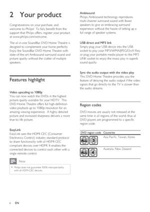 Page 66     EN
2 Your product
Congratulations on your purchase, and 
welcome to Philips!  To fully bene t from the 
support that Philips offers, register your product 
at www.philips.com/welcome.
The all-in-one SoundBar DVD Home Theatre is 
designed to complement your home perfectly.  
Enjoy the SoundBar DVD Home Theatre with 
state-of-the-art Ambisound surround sound and 
picture quality without the clutter of multiple 
speakers.  
Features highlight 
Video upscaling to 1080p
You can now watch the DVDs in...