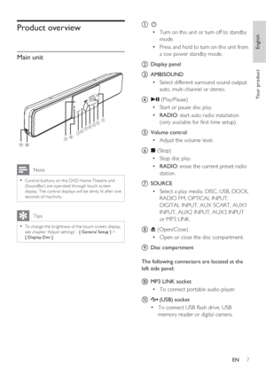 Page 7English
EN     7
Yo u r  p r o d u c t
Product overview
Main unit
SOURCE
AMBISOUND
ba
h
g
j
f
ced
i
k
 Note
Control but tons on this DVD Home Theatre unit • 
(SoundBar) are operated through touch screen 
display. The control displays will be dimly lit af ter one 
seconds of inac tivity. 
   Tips
To change the brightness of the touch screen display, • 
see chapter ‘Adjust set tings’ - [ General Setup ] > 
[ Display Dim ].
a 2
Turn on this unit or turn off to standby  • 
mode.
Press and hold to turn on...