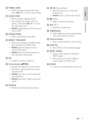 Page 9English
EN     9
Yo u r  p r o d u c t
h  TREBLE / BASS
Switch to treble or bass mode. Then  • 
press VOL +- to set its level setting. 
i AUDIO SYNC 
Select an audio language/channel.  • 
Press and hold to access audio sync  • 
setting.  Then press VOL +- to set 
the audio delay time.
RADIO •  : toggle between FM stereo and 
mono mode. 
j SOUND MODE
Select a prede ned sound effect. • 
k REPEAT / PROGRAM
Select various repeat or shuf e modes;  • 
turns off repeat or shuf e mode.   
RADIO •  : press...