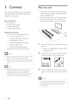 Page 1010     EN
3 Connect 
This section describes the basic connections 
required for this DVD Home Theatre unit 
before it can be used.  
Basic connections:
Place the unit •  
Connect •   video cables
Connect subwoofe • r
Connect •   radio antenna
Optional connections:
Connect audio cables/other device • s
Connect audio from T • V
Connect audio from cable box/ • 
recorder/game console
Connect portable media player • 
Connect USB device • 
Connect iPod docking station • 
  •  Mount the DVD Home Theatre unit...