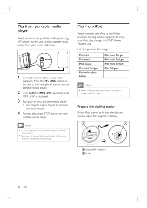 Page 3232     EN
Play from portable media 
player
Simply connect your portable media player (e.g. 
MP3 player) to this unit to enjoy superb sound 
quality from your music collections.
MP3 LINK
1 Connect a 3.5mm stereo audio cable 
(supplied) from the MP3 LINK socket on 
this unit to the ‘headphone’ socket on your 
portable media player.
2 Press AUX/DI /MP3 LINK repeatedly until 
‘MP3 LINK’ is displayed.
3 Start play on your portable media player.
See chapter ‘Adjust Sound’ to enhance 
the audio output.
4 To...