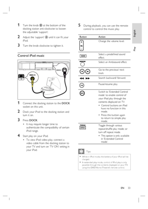 Page 33English
EN     33
Play
1 Turn the knob B at the bottom of the 
docking station anti-clockwise to loosen 
the adjustable ‘support’.
2 Adjust the ‘support’ A until it can ﬁ t your 
iPod. 
3 Turn the knob clockwise to tighten it.
Control iPod music
DOCK
 
1 Connect the docking station to the DOCK 
socket on this unit.
2 Dock your iPod to the docking station and 
turn it on.
3 Press DOCK. 
It may require longer time to 
authenticate the compatibility of certain 
iPod range. 
4 Start play on your iPod.  
To...