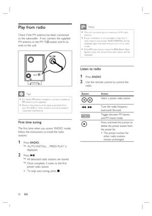 Page 3434     EN
Play from radio 
Check if the FM antenna has been connected 
to the subwoofer.  If not, connect the supplied 
FM antenna to the FM 75Ω socket and ﬁ x its 
ends to the wall.
   Tips
For bet ter FM stereo reception, connec t an ex ternal 
FM antenna (not supplied).
Position the antenna as far away as possible from 
your T V, VCR or other r adiation source to prevent 
unwanted interference.•
•
First time tuning
The ﬁ rst time when you access ‘RADIO’ mode, 
follow the instructions to install the...