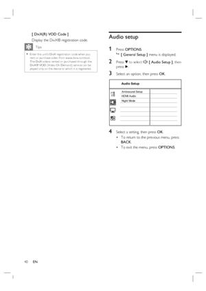 Page 4040     EN
[ DivX(R) VOD Code ]
Display the DivX® registration code.
   Tips
Enter this unit’s DivX registr ation code when you 
rent or purchase video from w w w.div x.com/vod.  
The DivX videos rented or purchased through the 
DivX® VOD ( Video On Demand) ser vice can be 
played only on the device to which it is registered.  •
Audio setup
1 
Press OPTIONS.

 [ General Setup ] menu is displayed.
2 Press V to select  [ Audio Setup ], then 
press B.
3 Select an option, then press OK.
Audio Setup
Ambisound...
