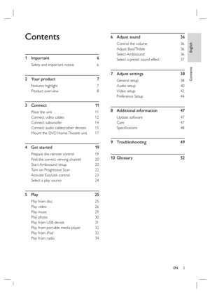 Page 5English
EN     5
Contents
Contents
1 Important  6
Safety and impor tant notice  6
2 Your product  7
Features highlight   7
Product over view  8
3 Connect   11
Place the unit  11
Connect video cables  12
Connect subwoofer  14
Connect audio cables/other devices  15
Mount the DVD Home Theatre unit   17
4  Get started     19
Prepare the remote control   19
Find the correct viewing channel  20
Star t Ambisound setup   20
Turn on Progressive Scan  22
Activate EasyLink control  23
Select a play source  24
5...